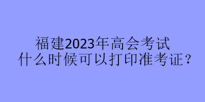 福建2023年高會考試什么時候可以打印準考證？