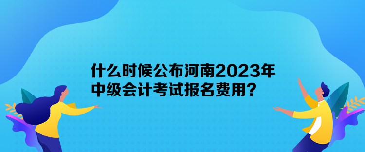 什么時候公布河南2023年中級會計考試報名費用？