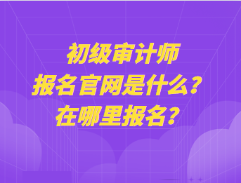 初級審計師報名官網(wǎng)是什么？在哪里報名？