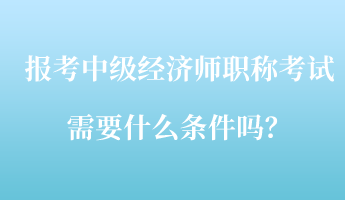 報(bào)考中級(jí)經(jīng)濟(jì)師職稱考試需要什么條件嗎？