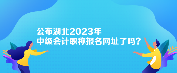 公布湖北2023年中級會計職稱報名網(wǎng)址了嗎？