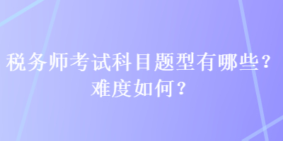 稅務(wù)師考試科目題型有哪些？難度如何？