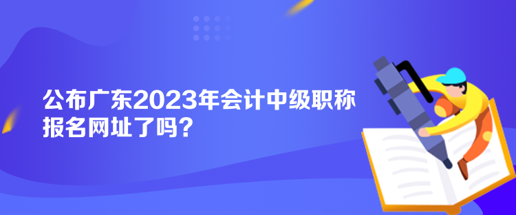 公布廣東2023年會(huì)計(jì)中級(jí)職稱報(bào)名網(wǎng)址了嗎？