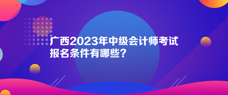 廣西2023年中級(jí)會(huì)計(jì)師考試報(bào)名條件有哪些？