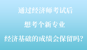 通過(guò)經(jīng)濟(jì)師考試后，想考個(gè)新專業(yè) ，經(jīng)濟(jì)基礎(chǔ)的成績(jī)會(huì)保留嗎？