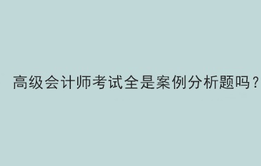 高級會計師考試題型全部是案例分析題嗎？