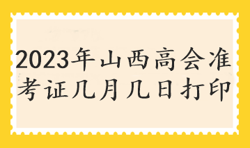 2023年山西高會(huì)準(zhǔn)考證幾月幾日打印