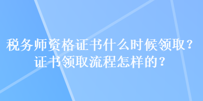 稅務(wù)師資格證書什么時(shí)候領(lǐng)?。孔C書領(lǐng)取流程怎樣的？