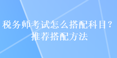 稅務(wù)師考試怎么搭配科目？推薦搭配方法