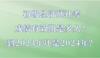 初級經濟師補考成績有效期是多久？到2023年還是2024年？