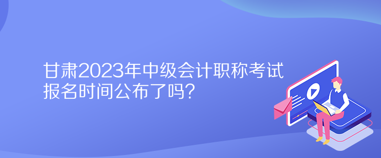 甘肅2023年中級(jí)會(huì)計(jì)職稱考試報(bào)名時(shí)間公布了嗎？