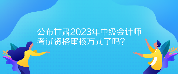 公布甘肅2023年中級會(huì)計(jì)師考試資格審核方式了嗎？