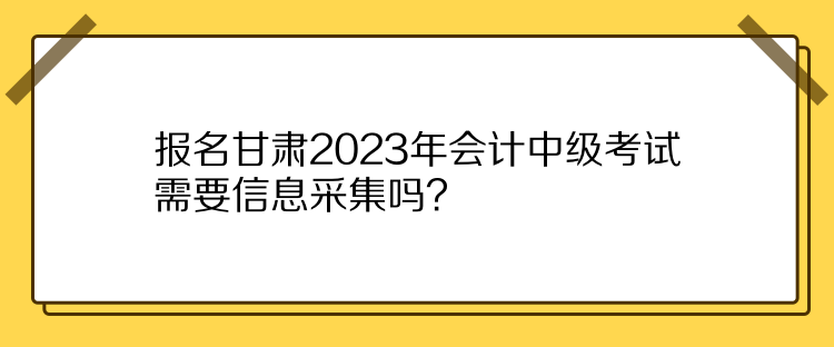 報(bào)名甘肅2023年會計(jì)中級考試需要信息采集嗎？