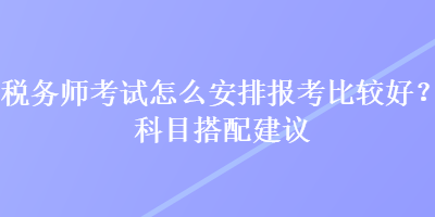 稅務師考試怎么安排報考比較好？科目搭配建議