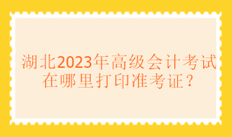 湖北2023年高級(jí)會(huì)計(jì)考試在哪里打印準(zhǔn)考證？