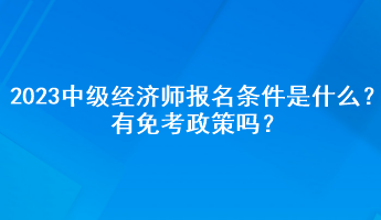 2023年中級經(jīng)濟(jì)師報名條件是什么？有免考政策嗎？