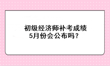 初級經(jīng)濟師補考成績5月份會公布嗎？