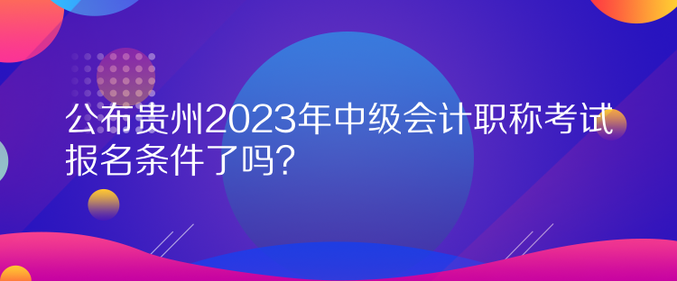 公布貴州2023年中級(jí)會(huì)計(jì)職稱考試報(bào)名條件了嗎？