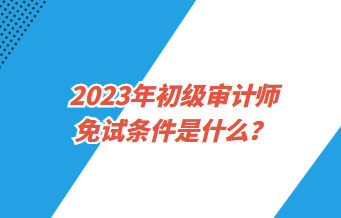 2023年初級審計師免試條件是什么？