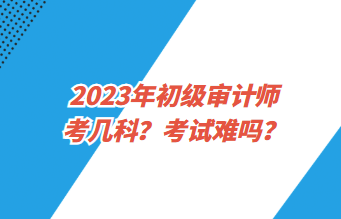 2023年初級(jí)審計(jì)師考幾科？考試難嗎？