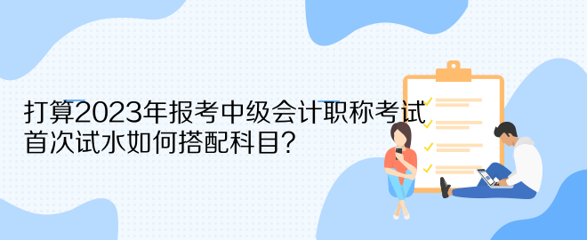 打算2023年報考中級會計職稱考試 首次試水如何搭配科目？