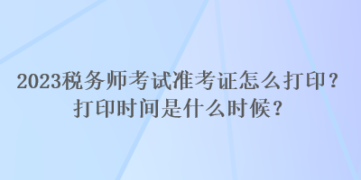 2023稅務(wù)師考試準(zhǔn)考證怎么打?。看蛴r(shí)間是什么時(shí)候？