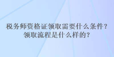 稅務(wù)師資格證領(lǐng)取需要什么條件？領(lǐng)取流程是什么樣的？