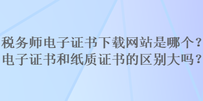 稅務(wù)師電子證書下載網(wǎng)站是哪個(gè)？電子證書和紙質(zhì)證書的區(qū)別大嗎？