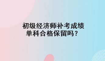 初級經(jīng)濟師補考成績單科合格保留嗎？