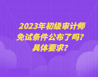 2023年初級審計師免試條件公布了嗎？具體要求？