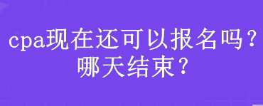 cpa現(xiàn)在還可以報名嗎？哪天結(jié)束？