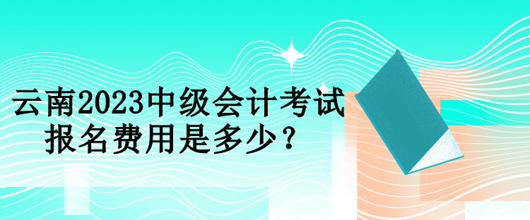 云南2023中級會計考試報名費用是多少？