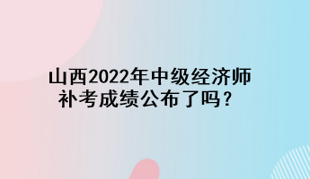 山西2022年中級經濟師補考成績公布了嗎？