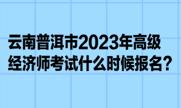 云南普洱市2023年高級經濟師考試什么時候報名？