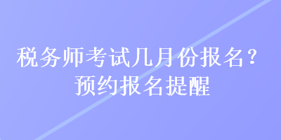 稅務(wù)師考試幾月份報(bào)名？預(yù)約報(bào)名提醒