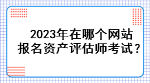 2023年在哪個(gè)網(wǎng)站報(bào)名資產(chǎn)評(píng)估師考試？