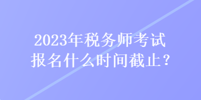 2023年稅務(wù)師考試報名什么時間截止？