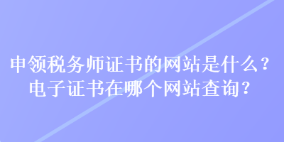 申領(lǐng)稅務(wù)師證書的網(wǎng)站是什么？電子證書在哪個網(wǎng)站查詢？