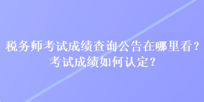 稅務(wù)師考試成績查詢公告在哪里看？考試成績?nèi)绾握J定？