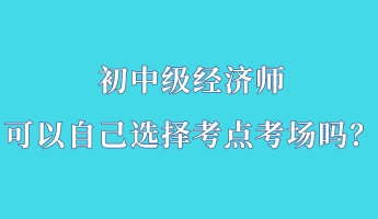 初中級經(jīng)濟(jì)師可以自己選擇考點(diǎn)考場嗎？