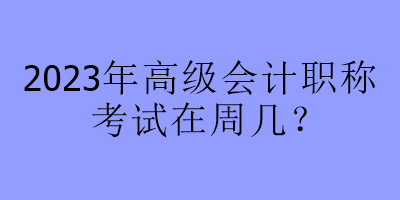 2023年高級會計職稱考試在周幾？