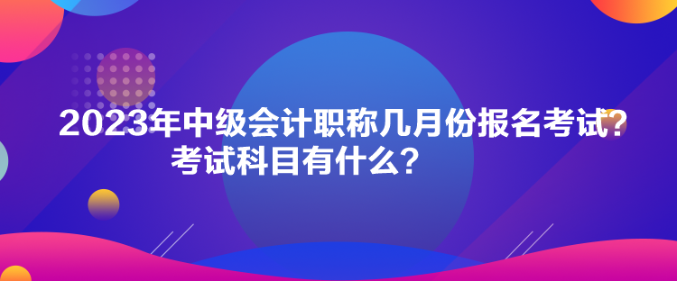 2023年中級會計職稱幾月份報名考試？考試科目有什么？