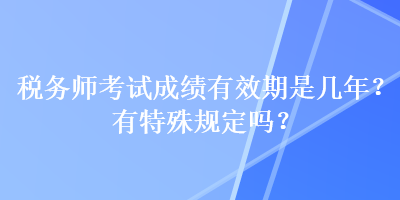 稅務(wù)師考試成績有效期是幾年？有特殊規(guī)定嗎？