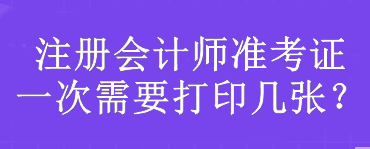 注冊會計師準(zhǔn)考證一次需要打印幾張？