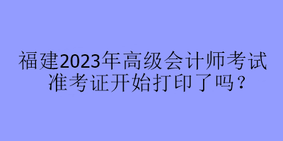 福建2023年高級會(huì)計(jì)師考試準(zhǔn)考證開始打印了嗎？