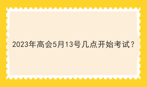 2023年高會(huì)5月13號(hào)幾點(diǎn)開始考試？