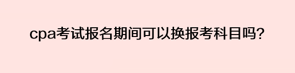 cpa考試報(bào)名期間可以換報(bào)考科目嗎？