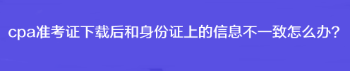 cpa準考證下載后和身份證上的信息不一致怎么辦？