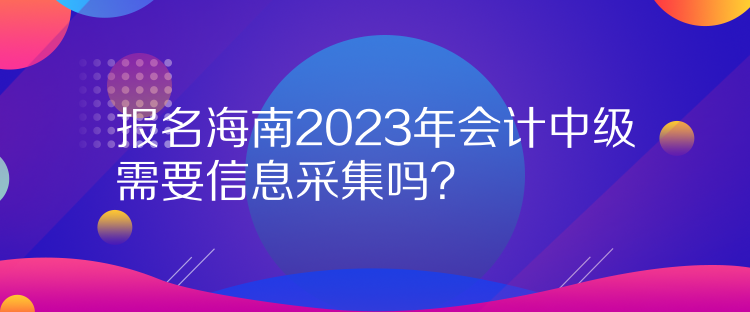 報名海南2023年會計中級需要信息采集嗎？