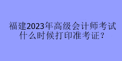 福建2023年高級會計師考試什么時候打印準(zhǔn)考證？